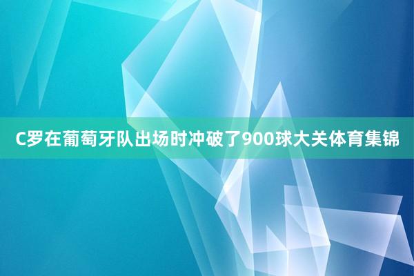 C罗在葡萄牙队出场时冲破了900球大关体育集锦
