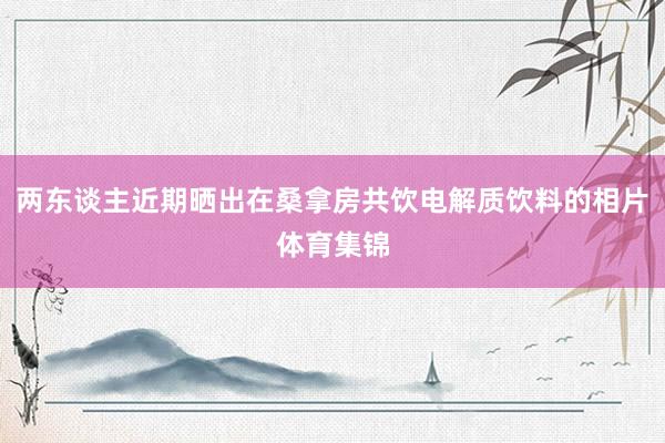 两东谈主近期晒出在桑拿房共饮电解质饮料的相片体育集锦