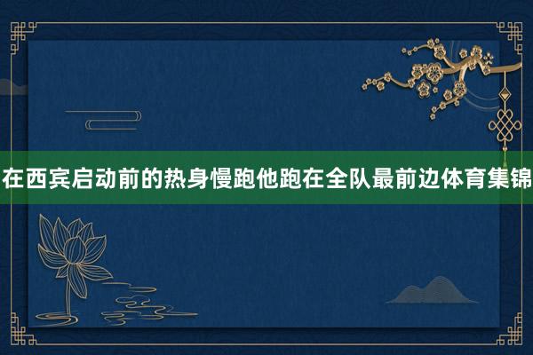 在西宾启动前的热身慢跑他跑在全队最前边体育集锦