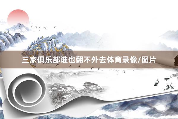 三家俱乐部谁也翻不外去体育录像/图片