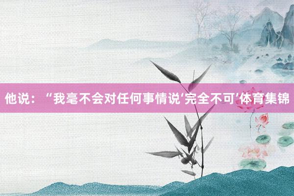 他说：“我毫不会对任何事情说‘完全不可’体育集锦