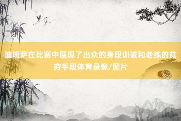 迪班萨在比赛中展现了出众的身段训诫和老练的贫穷手段体育录像/图片