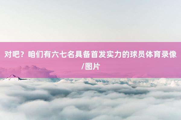 对吧？咱们有六七名具备首发实力的球员体育录像/图片