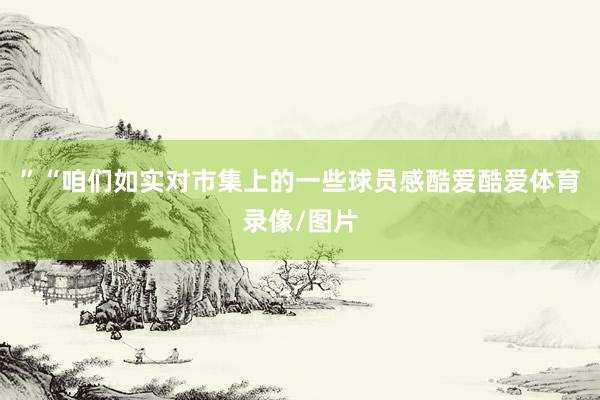 ”“咱们如实对市集上的一些球员感酷爱酷爱体育录像/图片