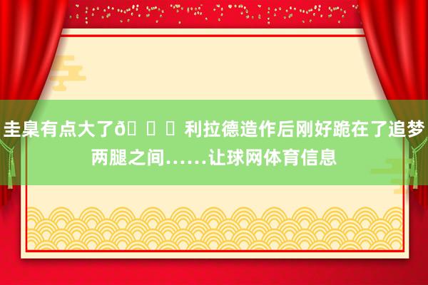 圭臬有点大了😂利拉德造作后刚好跪在了追梦两腿之间……让球网体育信息