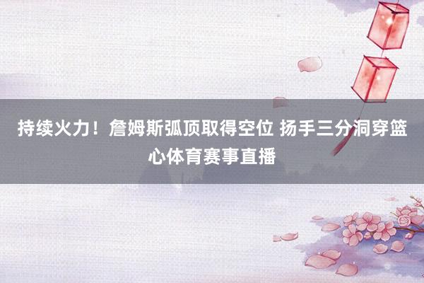 持续火力！詹姆斯弧顶取得空位 扬手三分洞穿篮心体育赛事直播