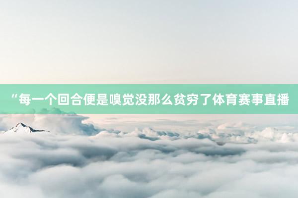 “每一个回合便是嗅觉没那么贫穷了体育赛事直播