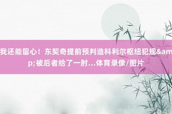 我还能留心！东契奇提前预判造科利尔枢纽犯规&被后者给了一肘...体育录像/图片
