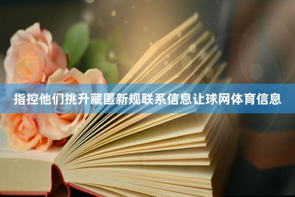 指控他们挑升藏匿新规联系信息让球网体育信息