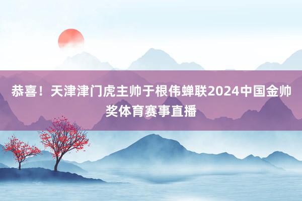恭喜！天津津门虎主帅于根伟蝉联2024中国金帅奖体育赛事直播