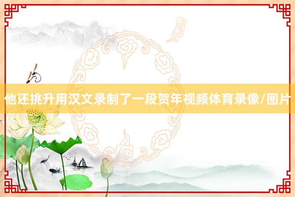 他还挑升用汉文录制了一段贺年视频体育录像/图片