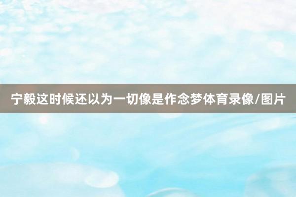 宁毅这时候还以为一切像是作念梦体育录像/图片