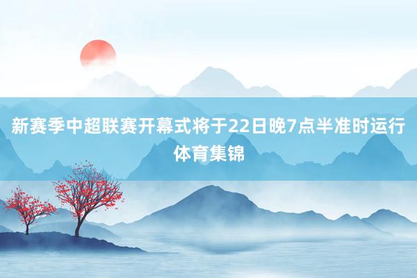 新赛季中超联赛开幕式将于22日晚7点半准时运行体育集锦