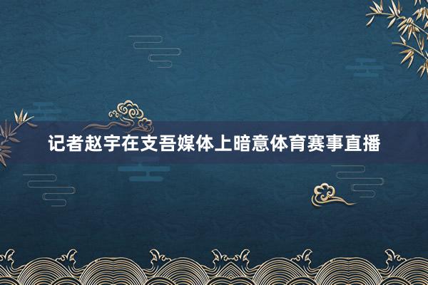 记者赵宇在支吾媒体上暗意体育赛事直播