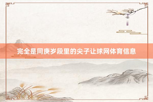 完全是同庚岁段里的尖子让球网体育信息