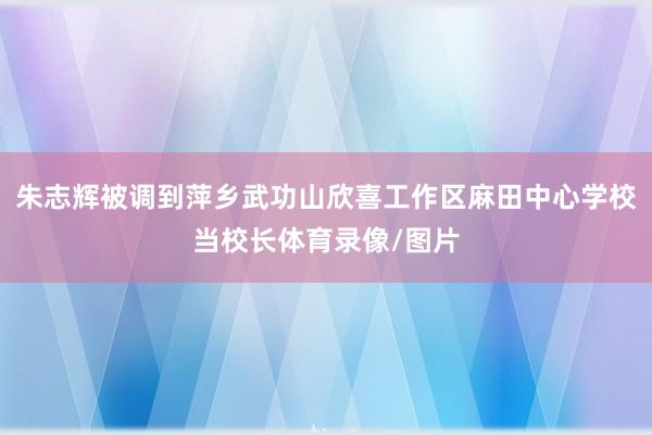 朱志辉被调到萍乡武功山欣喜工作区麻田中心学校当校长体育录像/图片