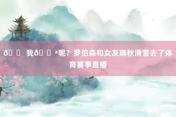 😠我🔪呢？罗伯森和女友瑞秋滑雪去了体育赛事直播