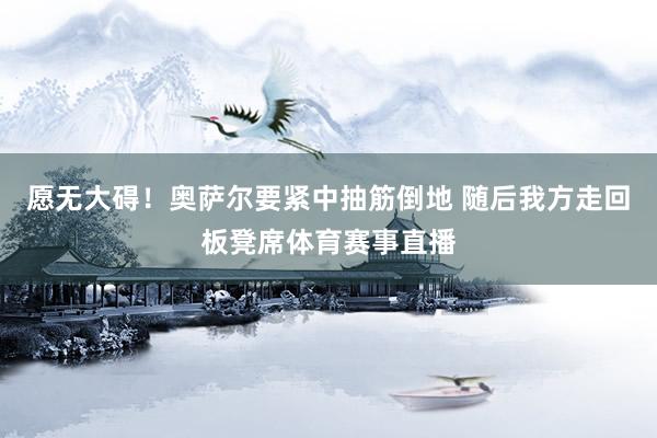 愿无大碍！奥萨尔要紧中抽筋倒地 随后我方走回板凳席体育赛事直播
