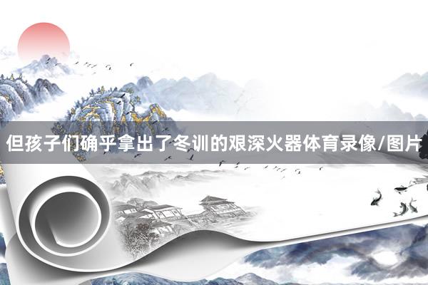 但孩子们确乎拿出了冬训的艰深火器体育录像/图片