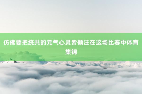 仿佛要把统共的元气心灵皆倾注在这场比赛中体育集锦