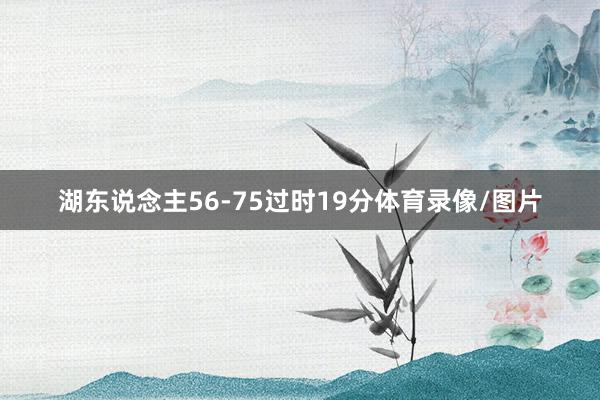 湖东说念主56-75过时19分体育录像/图片