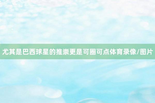 尤其是巴西球星的推崇更是可圈可点体育录像/图片