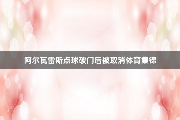 阿尔瓦雷斯点球破门后被取消体育集锦