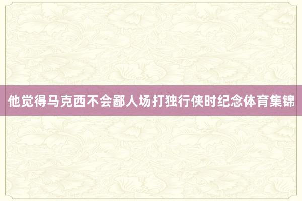 他觉得马克西不会鄙人场打独行侠时纪念体育集锦