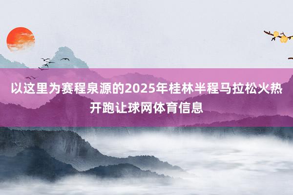 以这里为赛程泉源的2025年桂林半程马拉松火热开跑让球网体育信息