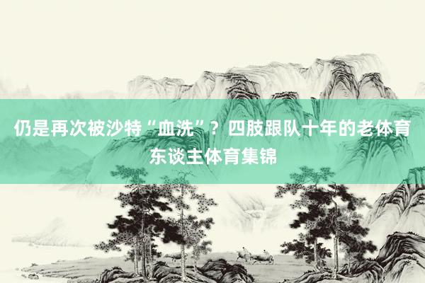 仍是再次被沙特“血洗”？四肢跟队十年的老体育东谈主体育集锦