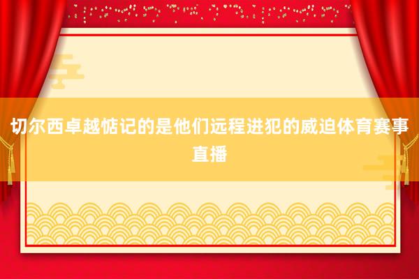 切尔西卓越惦记的是他们远程进犯的威迫体育赛事直播