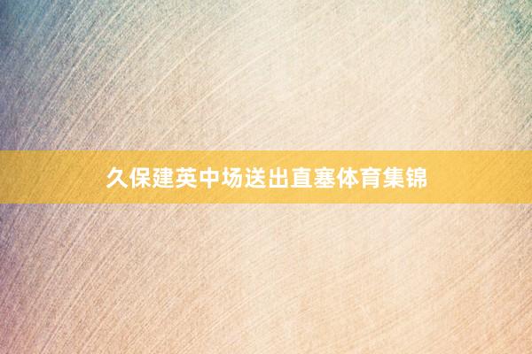 久保建英中场送出直塞体育集锦