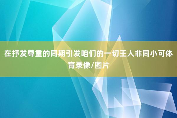 在抒发尊重的同期引发咱们的一切王人非同小可体育录像/图片