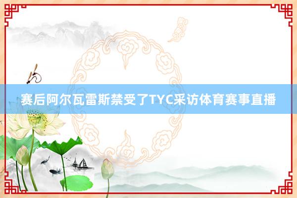 赛后阿尔瓦雷斯禁受了TYC采访体育赛事直播