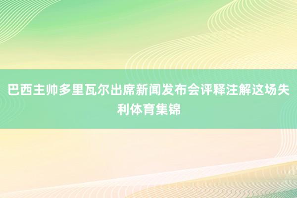 巴西主帅多里瓦尔出席新闻发布会评释注解这场失利体育集锦