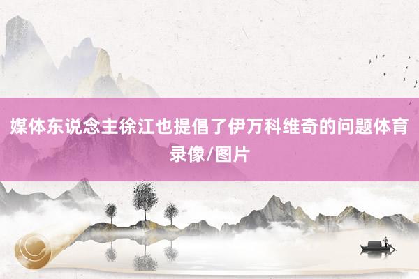 媒体东说念主徐江也提倡了伊万科维奇的问题体育录像/图片