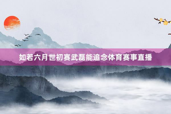 如若六月世初赛武磊能追念体育赛事直播