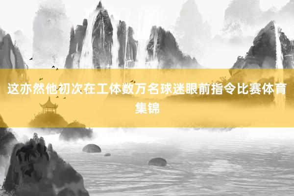 这亦然他初次在工体数万名球迷眼前指令比赛体育集锦