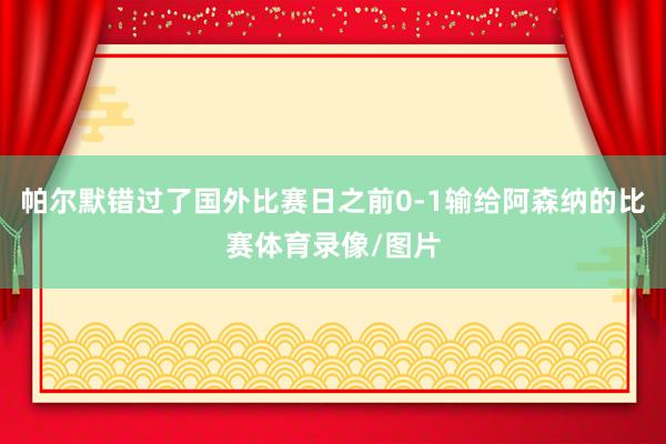 帕尔默错过了国外比赛日之前0-1输给阿森纳的比赛体育录像/图片