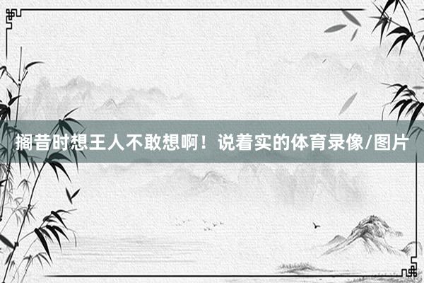 搁昔时想王人不敢想啊！说着实的体育录像/图片