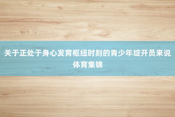 关于正处于身心发育枢纽时刻的青少年绽开员来说体育集锦