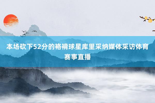本场砍下52分的袼褙球星库里采纳媒体采访体育赛事直播
