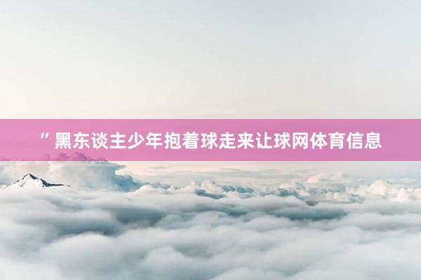 ”黑东谈主少年抱着球走来让球网体育信息