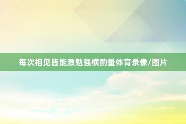 每次相见皆能激勉强横酌量体育录像/图片