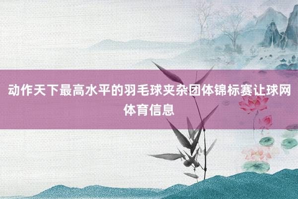 动作天下最高水平的羽毛球夹杂团体锦标赛让球网体育信息