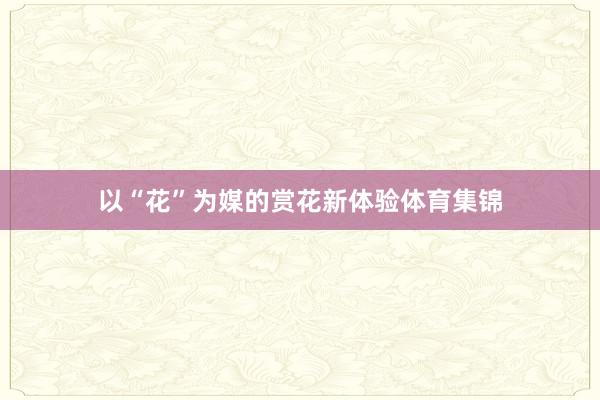 以“花”为媒的赏花新体验体育集锦