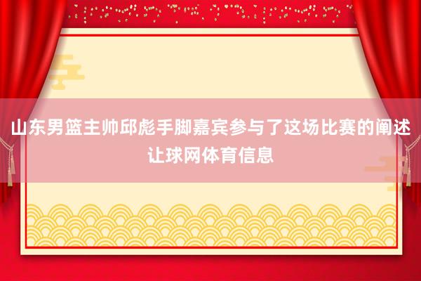 山东男篮主帅邱彪手脚嘉宾参与了这场比赛的阐述让球网体育信息