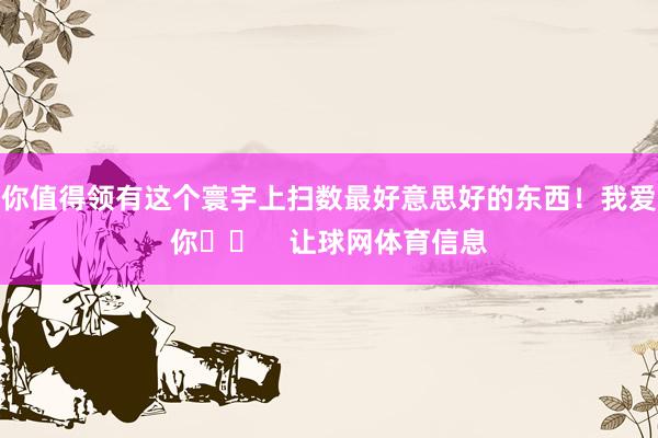 你值得领有这个寰宇上扫数最好意思好的东西！我爱你❤️    让球网体育信息