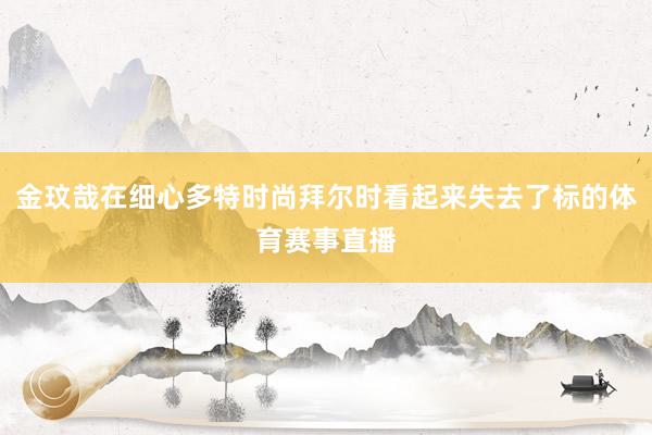 金玟哉在细心多特时尚拜尔时看起来失去了标的体育赛事直播
