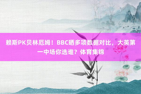 赖斯PK贝林厄姆！BBC晒多项数据对比，大英第一中场你选谁？体育集锦